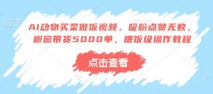 AI动物买菜做饭视频,吸粉点赞无数,橱窗带货5000单,喂饭级操作教程-淘金日记