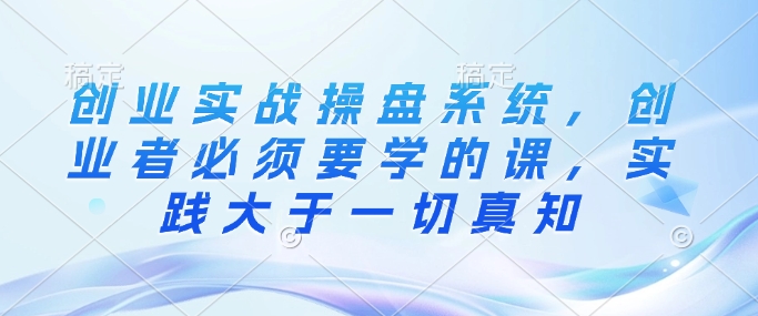 创业实战操盘系统,创业者必须要学的课,实践大于一切真知-淘金日记