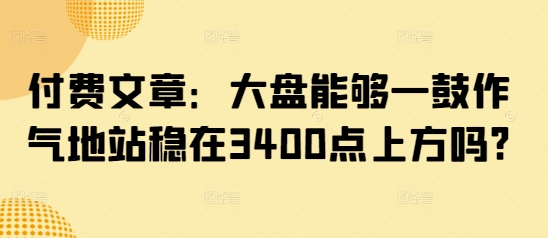 付费文章:大盘能够一鼓作气地站稳在3400点上方吗?-淘金日记