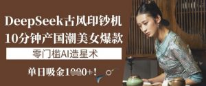 DeepSeek古风印钞机：10分钟产国潮美女爆款，单日吸金1k+，零门槛AI造星术-淘金日记