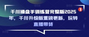 千川操盘手训练营完整版2025年,千川升级版重磅更新,玩转直播带货-淘金日记