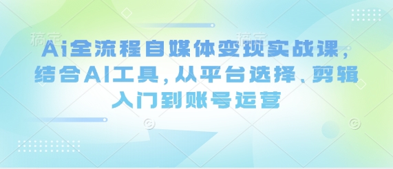 Ai全流程自媒体变现实战课,结合AI工具,从平台选择、剪辑入门到账号运营-淘金日记