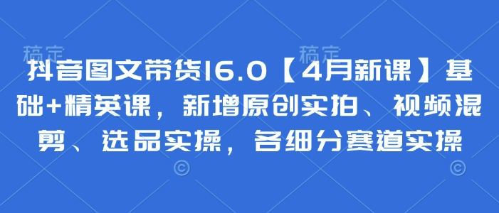 抖音图文带货16.0【4月新课】基础+精英课,新增原创实拍、视频混剪、选品实操,各细分赛道实操-淘金日记