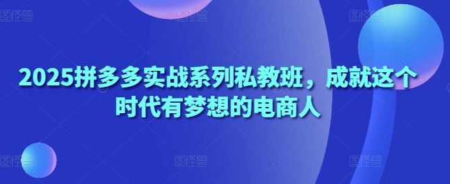 2025拼多多实战系列私教班,成就这个时代有梦想的电商人-淘金日记
