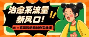 治愈系流量新风口，AI+宫崎骏动画创作实战课，从0到1打造爆款视频-淘金日记