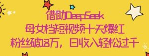 借助DeepSeek，母女档短视频十天爆红，粉丝破18W，日收入轻松几张-淘金日记
