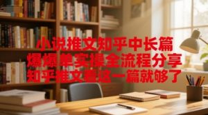 小说推文知乎中长篇爆单实操全流程分享，知乎推文看这一篇就够了-淘金日记