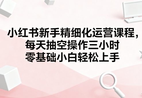 小红书新手精细化运营课程，每天抽空操作三小时，零基础小白轻松上手-淘金日记
