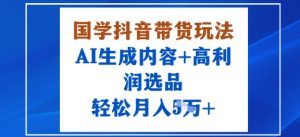 国学抖音带货玩法，AI生成内容+高利润选品，轻松月入1W+-淘金日记