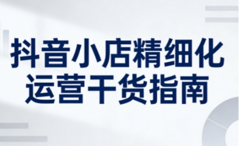 抖音小店精细化运营干货指南新版,助力商家系统提升店铺运营能力-淘金日记