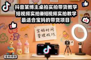 抖音某博主桌拍实拍带货教学,短视频实拍教学,最适合宝妈的带货项目-淘金日记