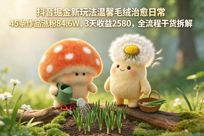 抖音掘金新玩法温馨毛绒治愈日常，45条作品涨粉84.6W，3天收益2580，全流程干货拆解-淘金日记