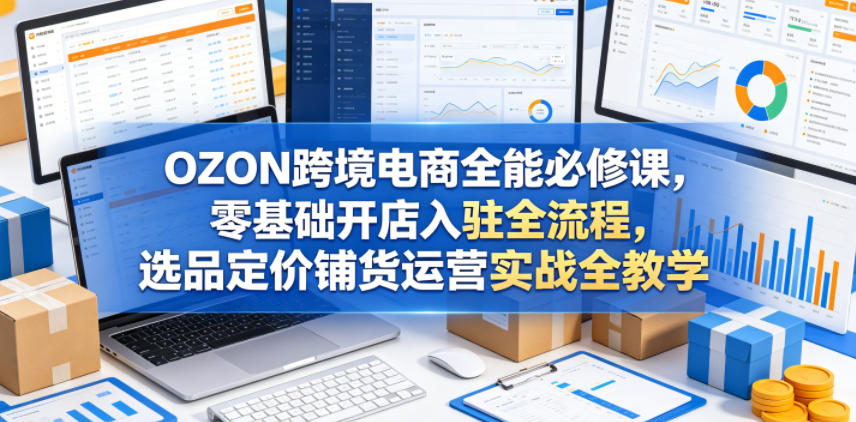 OZON跨境电商全能必修课，零基础开店入驻全流程，选品定价铺货运营实战全教学（更新0605）-淘金日记