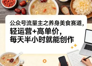 公众号流量主之养身美食赛道,轻运营+高单价,每天半小时就能创作-淘金日记